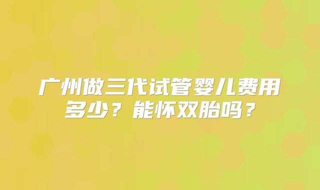 广州做三代试管婴儿费用多少?能怀双胎吗?