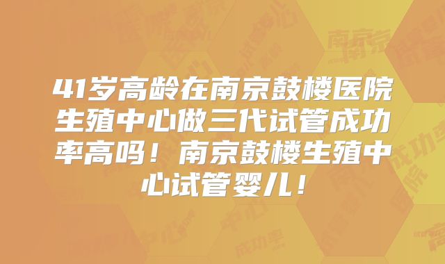 41岁高龄在南京鼓楼医院生殖中心做三代试管成功率高吗！南京鼓楼生殖中心试管婴儿！
