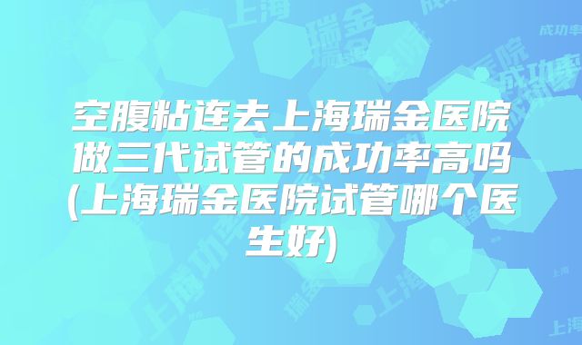 空腹粘连去上海瑞金医院做三代试管的成功率高吗(上海瑞金医院试管哪个医生好)