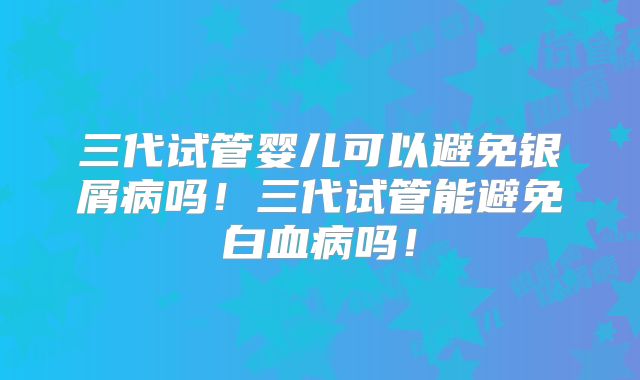 三代试管婴儿可以避免银屑病吗！三代试管能避免白血病吗！