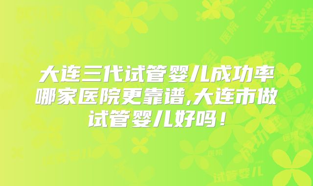 大连三代试管婴儿成功率哪家医院更靠谱,大连市做试管婴儿好吗！