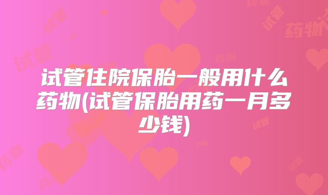 试管住院保胎一般用什么药物(试管保胎用药一月多少钱)