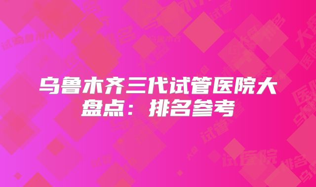 乌鲁木齐三代试管医院大盘点：排名参考