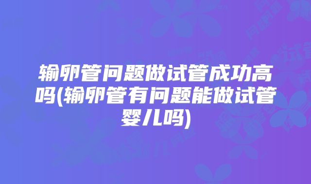 输卵管问题做试管成功高吗(输卵管有问题能做试管婴儿吗)