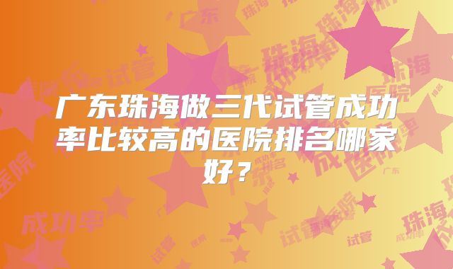 广东珠海做三代试管成功率比较高的医院排名哪家好?