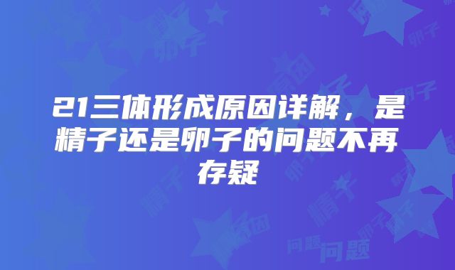 21三体形成原因详解，是精子还是卵子的问题不再存疑