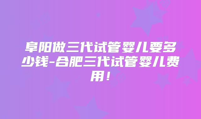 阜阳做三代试管婴儿要多少钱-合肥三代试管婴儿费用!