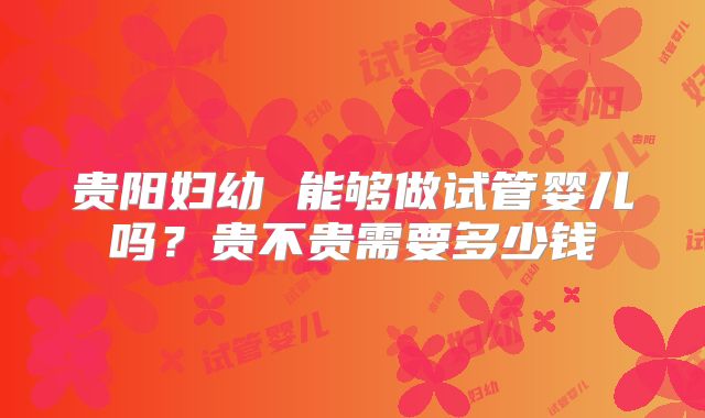 贵阳妇幼 能够做试管婴儿吗？贵不贵需要多少钱