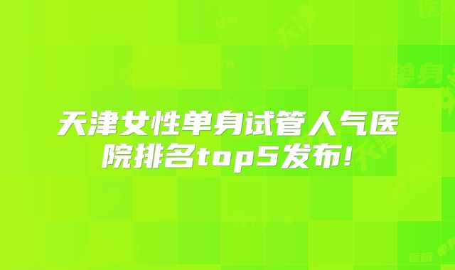 天津女性单身试管人气医院排名top5发布!