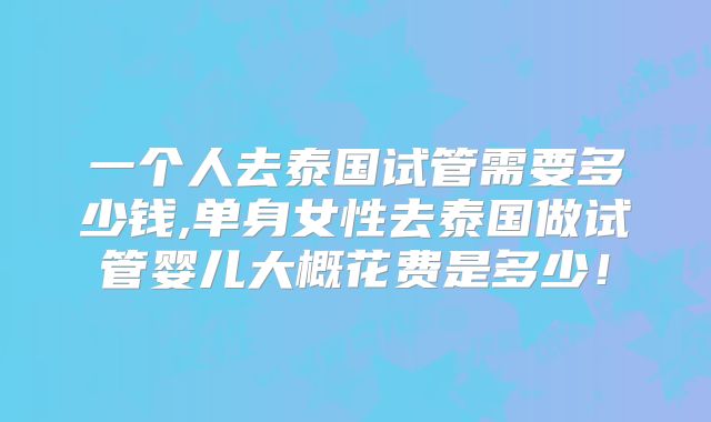 一个人去泰国试管需要多少钱,单身女性去泰国做试管婴儿大概花费是多少！