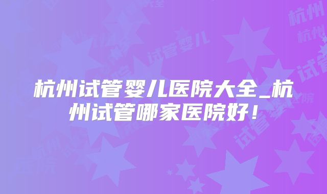 杭州试管婴儿医院大全_杭州试管哪家医院好！