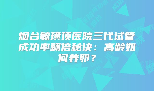 烟台毓璜顶医院三代试管成功率翻倍秘诀：高龄如何养卵？