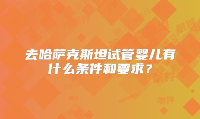 去哈萨克斯坦试管婴儿有什么条件和要求?
