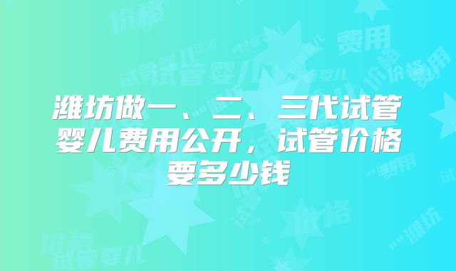 潍坊做一、二、三代试管婴儿费用公开,试管价格要多少钱