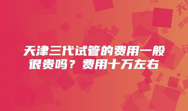 天津三代试管的费用一般很贵吗？费用十万左右