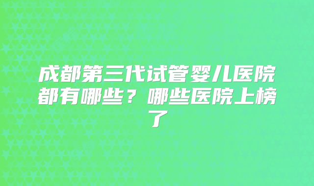 成都第三代试管婴儿医院都有哪些？哪些医院上榜了