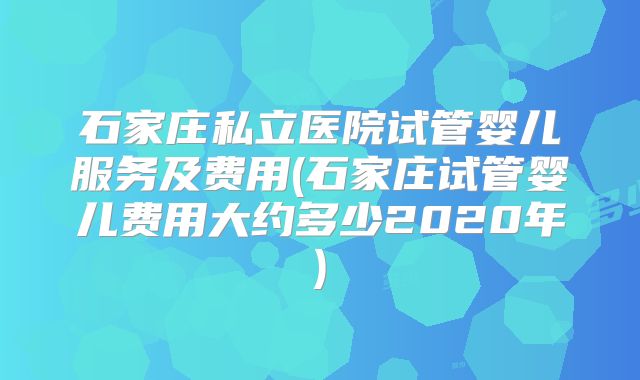 石家庄私立医院试管婴儿服务及费用(石家庄试管婴儿费用大约多少2020年)
