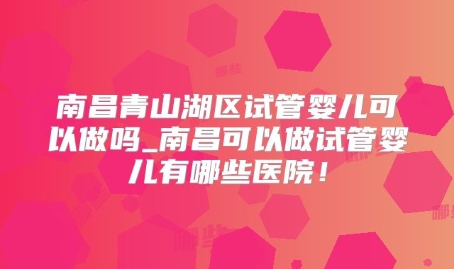 南昌青山湖区试管婴儿可以做吗_南昌可以做试管婴儿有哪些医院！