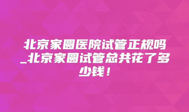 北京家圆医院试管正规吗_北京家圆试管总共花了多少钱!