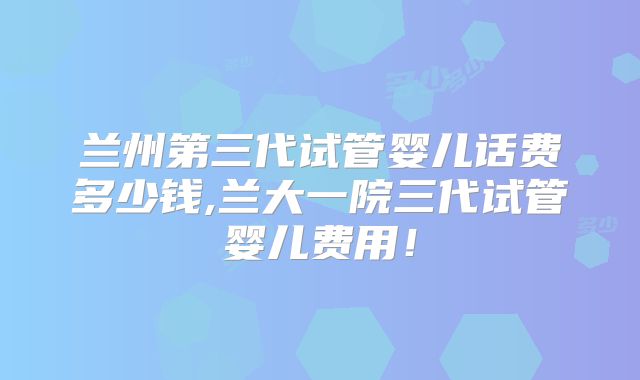 兰州第三代试管婴儿话费多少钱,兰大一院三代试管婴儿费用！