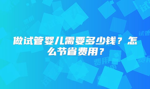 做试管婴儿需要多少钱？怎么节省费用？