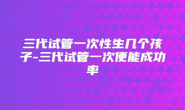 三代试管一次性生几个孩子-三代试管一次便能成功率