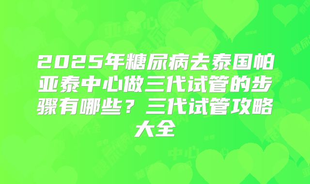 2025年糖尿病去泰国帕亚泰中心做三代试管的步骤有哪些？三代试管攻略大全