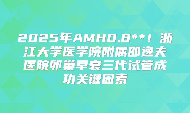 2025年AMH0.8**！浙江大学医学院附属邵逸夫医院卵巢早衰三代试管成功关键因素