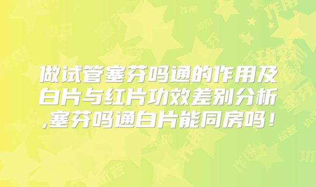 做试管塞芬吗通的作用及白片与红片功效差别分析,塞芬吗通白片能同房吗!