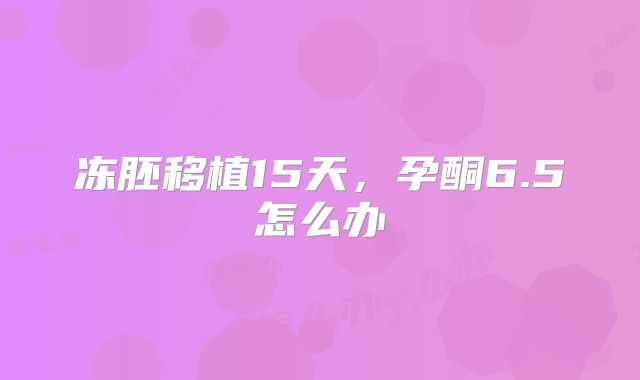 冻胚移植15天，孕酮6.5怎么办