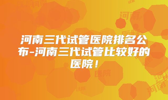 河南三代试管医院排名公布-河南三代试管比较好的医院！