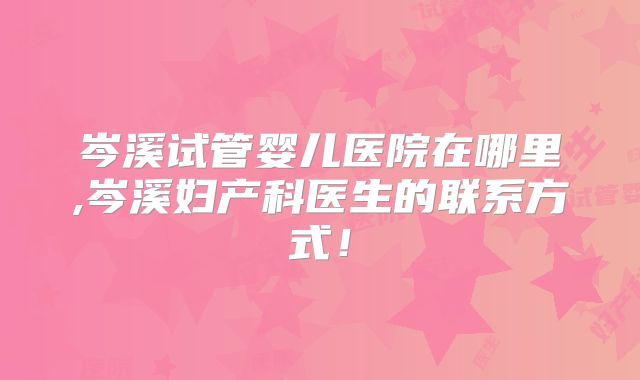 岑溪试管婴儿医院在哪里,岑溪妇产科医生的联系方式!