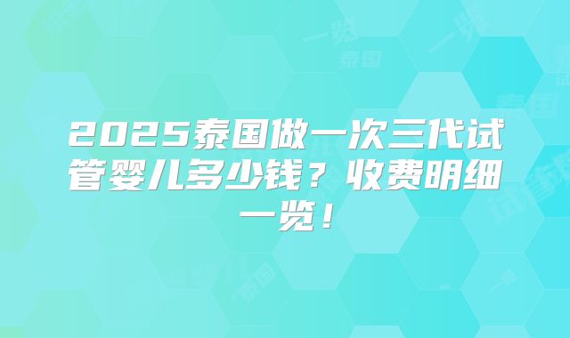 2025泰国做一次三代试管婴儿多少钱？收费明细一览！