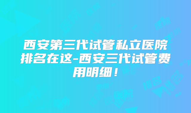 西安第三代试管私立医院排名在这-西安三代试管费用明细！