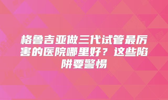 格鲁吉亚做三代试管最厉害的医院哪里好？这些陷阱要警惕