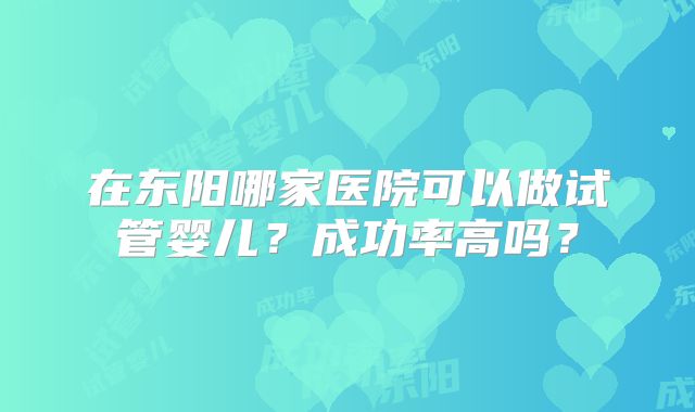 在东阳哪家医院可以做试管婴儿？成功率高吗？
