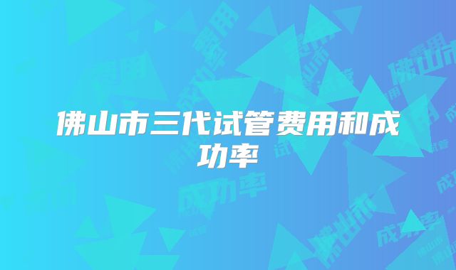 佛山市三代试管费用和成功率