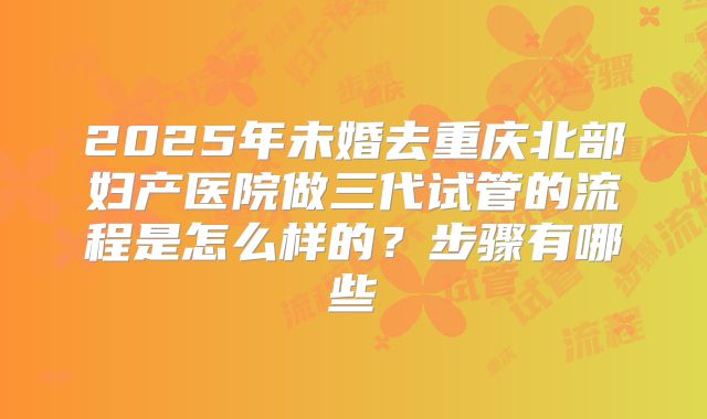 2025年未婚去重庆北部妇产医院做三代试管的流程是怎么样的?步骤有哪些