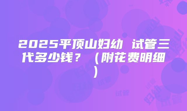 2025平顶山妇幼 试管三代多少钱?(附花费明细)