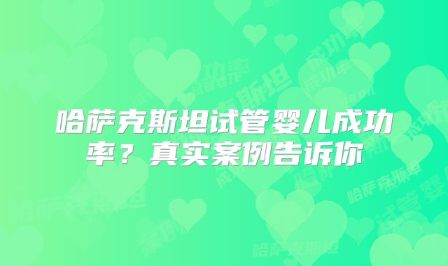 哈萨克斯坦试管婴儿成功率？真实案例告诉你