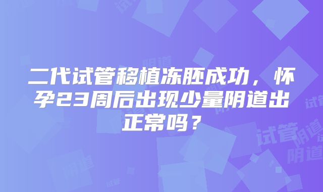 二代试管移植冻胚成功,怀孕23周后出现少量阴道出正常吗?