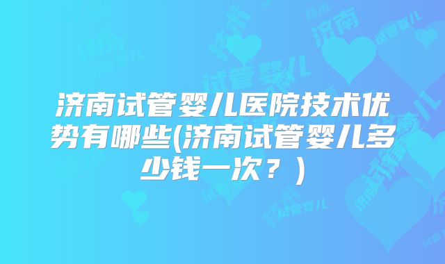 济南试管婴儿医院技术优势有哪些(济南试管婴儿多少钱一次？)