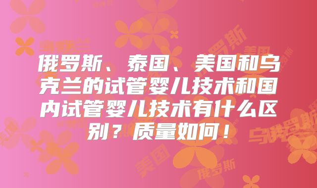 俄罗斯、泰国、美国和乌克兰的试管婴儿技术和国内试管婴儿技术有什么区别?质量如何!