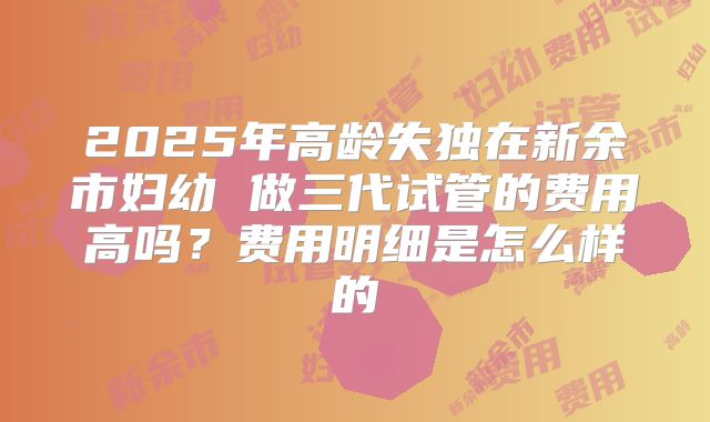 2025年高龄失独在新余市妇幼 做三代试管的费用高吗?费用明细是怎么样的