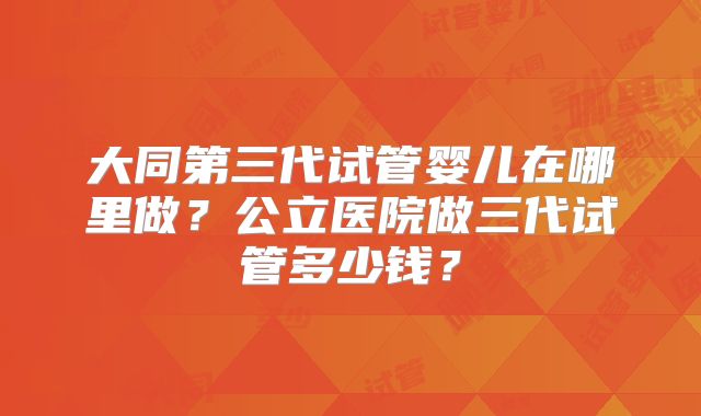 大同第三代试管婴儿在哪里做？公立医院做三代试管多少钱？