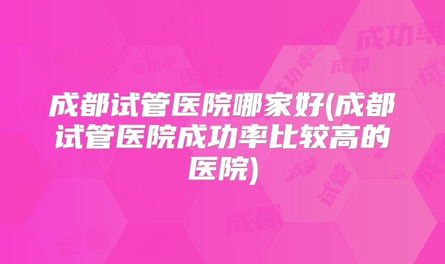 成都试管医院哪家好(成都试管医院成功率比较高的医院)
