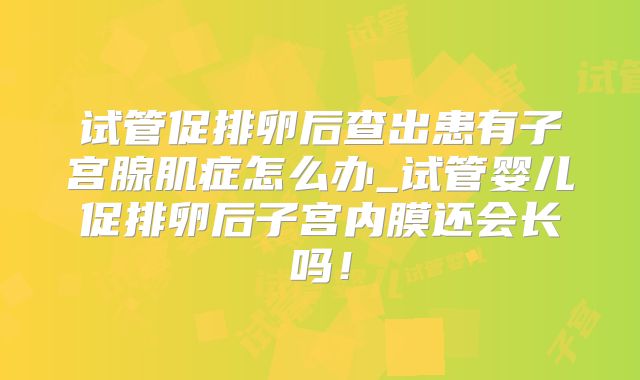 试管促排卵后查出患有子宫腺肌症怎么办_试管婴儿促排卵后子宫内膜还会长吗！