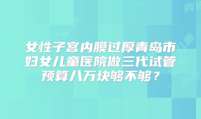 女性子宫内膜过厚青岛市妇女儿童医院做三代试管预算八万块够不够?