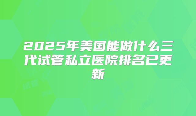 2025年美国能做什么三代试管私立医院排名已更新