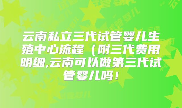 云南私立三代试管婴儿生殖中心流程（附三代费用明细,云南可以做第三代试管婴儿吗！